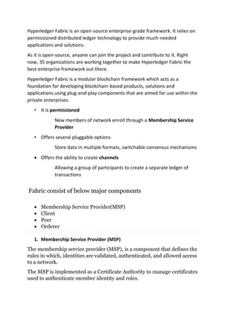 Hyperledger Fabric is an open-source enterprise-grade framework. It relies on
permissioned distributed ledger technology to provide much-needed
applications and solutions.
As it is open-source, anyone can join the project and contribute to it. Right
now, 35 organizations are working together to make Hyperledger Fabric the
best enterprise framework out there.
Hyperledger Fabric is a modular blockchain framework which acts as a
foundation for developing blockchain-based products, solutions and
applications using plug-and-play components that are aimed for use within the
private enterprises.
• It is permissioned
New members of network enroll through a Membership Service
Provider
• Offers several pluggable options
Store data in multiple formats, switchable consensus mechanisms
• Offers the ability to create channels
Allowing a group of participants to create a separate ledger of
transactions
Fabric consist of below major components
• Membership Service Provider(MSP)
• Client
• Peer
• Orderer
1. Membership Service Provider (MSP)
The membership service provider (MSP), is a component that defines the
rules in which, identities are validated, authenticated, and allowed access
to a network.
The MSP is implemented as a Certificate Authority to manage certificates
used to authenticate member identity and roles.
 