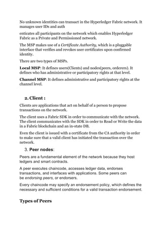 No unknown identities can transact in the Hyperledger Fabric network. It
manages user IDs and auth
enticates all participants on the network which enables Hyperledger
Fabric as a Private and Permissioned network.
The MSP makes use of a Certificate Authority, which is a pluggable
interface that verifies and revokes user certificates upon confirmed
identity.
There are two types of MSPs.
Local MSP: It defines users(Clients) and nodes(peers, orderers). It
defines who has administrative or participatory rights at that level.
Channel MSP: It defines administrative and participatory rights at the
channel level.
2. Client :
Clients are applications that act on behalf of a person to propose
transactions on the network.
The client uses a Fabric SDK in order to communicate with the network.
The client communicates with the SDK in order to Read or Write the data
in a Fabric blockchain and an in-state DB.
Even the client is issued with a certificate from the CA authority in order
to make sure that a valid client has initiated the transaction over the
network.
3. Peer nodes:
Peers are a fundamental element of the network because they host
ledgers and smart contracts.
A peer executes chaincode, accesses ledger data, endorses
transactions, and interfaces with applications. Some peers can
be endorsing peers, or endorsers.
Every chaincode may specify an endorsement policy, which defines the
necessary and sufficient conditions for a valid transaction endorsement.
Types of Peers
 