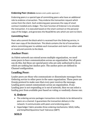 Endorsing Peer: (Endores declare one's public approval )
Endorsing peers is a special type of committing peers who have an additional
role to endorse a transaction. They endorse the transaction request which
comes from the client. Each endorsing peer possesses the copy of smart
contract installed and a ledger. The main function of Endorser is to simulate
the transaction. It is executed based on the smart contract on the personal
copy of the ledger, and generates the Read/Write sets which are sent to Client.
Committing Peer:
Peers who commit the block which is received from the Ordering service, in
their own copy of the blockchain. This block contains the list of transactions
where committing peer to validate each transaction and mark it as either valid
or invalid and commits to the block.
Anchor Peer:
As Fabric network can extend across multiple organization, we need
some peers to have communication across an organization. Not all peers
can do this, but these are special peers who are only authorized to do so
which are nothing but Anchor peer. The anchor peers are defined in
Channel configuration.
Leading Peer:
Leader peers are those who communicate or disseminate messages from
Ordering service to other peers in the same organization. These peers use
Gossip protocol to make sure that every peer receives the message.
Leading peers cannot communicate across an organization. If any
Leading peer is not responding or is out of network, then we can select a
leading peer from available peer based on voting or randomly choose one.
4. Orderer
• The ordering service packages transactions into blocks to be delivered to
peers on a channel. It guarantees the transaction delivery in the
network. It communicates with peers and endorsing peers.
• Hyperledger Fabric provides three ordering mechanisms: SOLO, Kafka,
and Simplified Byzantine Fault Tolerance (SBFT)
SOLO
 