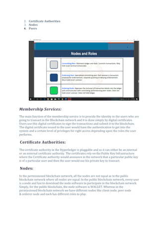 2. Certificate Authorities
3. Nodes
4. Peers
Membership Services:
The main function of the membership service is to provide the identity to the users who are
going to transact in the Blockchain network and it is done simply by digital certificates.
Users use this digital certificates to sign the transactions and submit it to the blockchain.
The digital certificate issued to the user would have the authentication to get into the
system and a certain level of privileges for right access depending upon the roles the user
performs.
Certificate Authorities:
The certificate authority in the Hyperledger is pluggable and so it can either be an internal
or an external certificate authority. The certificates rely on the Public Key Infrastructure
where the Certificate authority would announce in the network that a particular public key
is of a particular user and then the user would use his private key to transact.
Nodes:
In the permissioned blockchain network, all the nodes are not equal as in the public
blockchain network where all nodes are equal. In the public blockchain network, every user
is a node and has to download the node software to participate in the blockchain network.
Simply, for the public blockchain, the node software is WALLET. Whereas in the
permissioned blockchain network we have different nodes like client node, peer node
& orderer node and each has different roles to play.
 