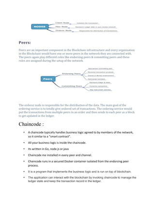 Peers:
Peers are an important component in the Blockchain infrastructure and every organization
in the Blockchain would have one or more peers in the network they are connected with.
The peers again play different roles like endorsing peers & committing peers and these
roles are assigned during the setup of the network.
The orderer node is responsible for the distribution of the data. The main goal of the
ordering service is to totally give ordered set of transactions. The ordering service would
put the transactions from multiple peers in an order and then sends to each peer as a block
to get updated in the ledger.
Chaincode :
• A chaincode typically handles business logic agreed to by members of the network,
so it similar to a “smart contract”.
• All your business logic is inside the chaincode.
• Its written in Go, node.js or java
• Chaincode me installed in every peer and channel.
• Chaincode runs in a secured Docker container isolated from the endorsing peer
process.
• It is a program that implements the business logic and is run on top of blockchain.
• The application can interact with the blockchain by invoking chaincode to manage the
ledger state and keep the transaction record in the ledger.
 