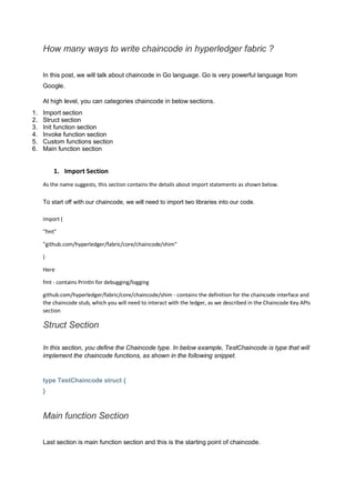 How many ways to write chaincode in hyperledger fabric ?
In this post, we will talk about chaincode in Go language. Go is very powerful language from
Google.
At high level, you can categories chaincode in below sections.
1. Import section
2. Struct section
3. Init function section
4. Invoke function section
5. Custom functions section
6. Main function section
1. Import Section
As the name suggests, this section contains the details about import statements as shown below.
To start off with our chaincode, we will need to import two libraries into our code.
import (
"fmt"
"github.com/hyperledger/fabric/core/chaincode/shim"
)
Here
fmt - contains Println for debugging/logging
github.com/hyperledger/fabric/core/chaincode/shim - contains the definition for the chaincode interface and
the chaincode stub, which you will need to interact with the ledger, as we described in the Chaincode Key APIs
section
Struct Section
In this section, you define the Chaincode type. In below example, TestChaincode is type that will
implement the chaincode functions, as shown in the following snippet.
type TestChaincode struct {
}
Main function Section
Last section is main function section and this is the starting point of chaincode.
 
