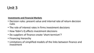 Unit 3
Investments and Financial Markets
• Decision rules: present value and internal rate of return decision
rules
• The role of interest rates in firms investment decisions
• How Tobin’s Q affects investment decisions
• Do suppliers of finance create ‘short-termism’?
• Financing hierarchy
• Limitations of simplified models of the links between finance and
investment
 