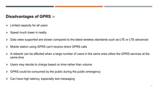 10
Disadvantages of GPRS :-
 Limited capacity for all users
 Speed much lower in reality
 Data rates supported are slower compared to the latest wireless standards such as LTE or LTE-advanced
 Mobile station using GPRS can't receive direct GPRS calls
 A network can be affected when a large number of users in the same area utilize the GPRS services at the
same time
 Users may decide to charge based on time rather than volume
 GPRS could be consumed by the public during the public emergency
 Can have high latency, especially text messaging
 