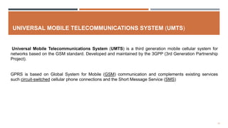 12
UNIVERSAL MOBILE TELECOMMUNICATIONS SYSTEM (UMTS)
Universal Mobile Telecommunications System (UMTS) is a third generation mobile cellular system for
networks based on the GSM standard. Developed and maintained by the 3GPP (3rd Generation Partnership
Project).
GPRS is based on Global System for Mobile (GSM) communication and complements existing services
such circuit-switched cellular phone connections and the Short Message Service (SMS)
 