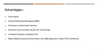 14
Advantages:-
 Fast Internet
 Smooth Multimedia Messaging (MMS)
 Enhanced Location based services
 Enhanced Communication (Email, IM, File Sharing)
 Increased Capacity compared to 2G
 MexE (Mobile Executive Environment)- like USIM Application Toolkit, VPN, Conference
 