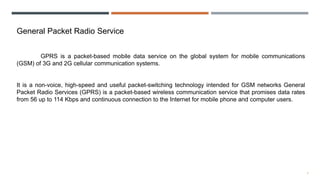 7
General Packet Radio Service
GPRS is a packet-based mobile data service on the global system for mobile communications
(GSM) of 3G and 2G cellular communication systems.
It is a non-voice, high-speed and useful packet-switching technology intended for GSM networks General
Packet Radio Services (GPRS) is a packet-based wireless communication service that promises data rates
from 56 up to 114 Kbps and continuous connection to the Internet for mobile phone and computer users.
 