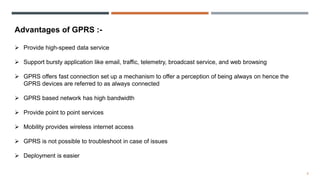 8
Advantages of GPRS :-
 Provide high-speed data service
 Support bursty application like email, traffic, telemetry, broadcast service, and web browsing
 GPRS offers fast connection set up a mechanism to offer a perception of being always on hence the
GPRS devices are referred to as always connected
 GPRS based network has high bandwidth
 Provide point to point services
 Mobility provides wireless internet access
 GPRS is not possible to troubleshoot in case of issues
 Deployment is easier
 