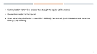 9
 Communication via GPRS is cheaper than through the regular GSM networks
 Constant connection to the internet
 When you surfing the internet it doesn't block incoming calls enables you to make or receive voice calls
while you are browsing
 