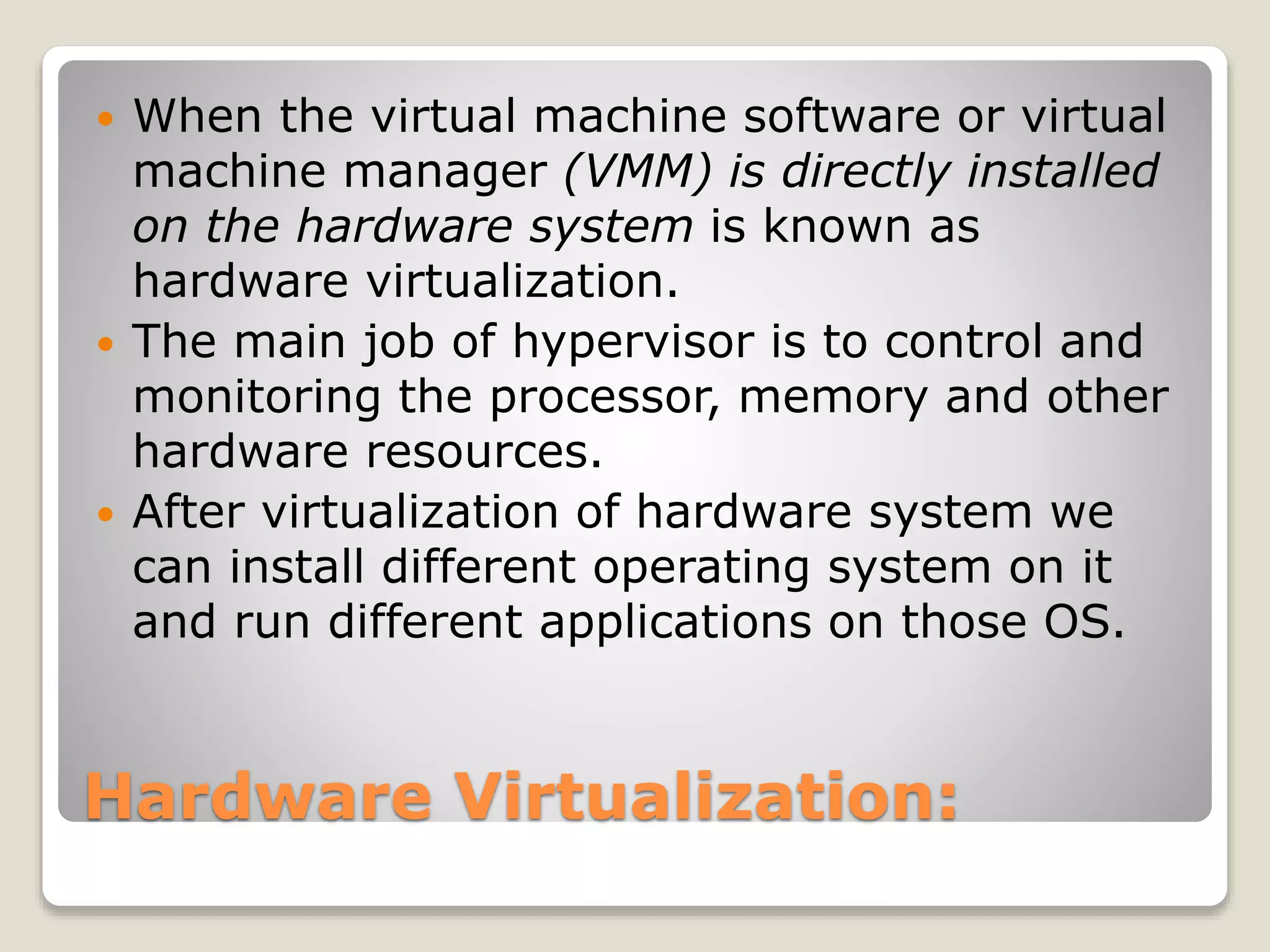 Hardware Virtualization:  When the virtual machine software or virtual machine manager (VMM) is directly installed on the hardware system is known as hardware virtualization.  The main job of hypervisor is to control and monitoring the processor, memory and other hardware resources.  After virtualization of hardware system we can install different operating system on it and run different applications on those OS. 