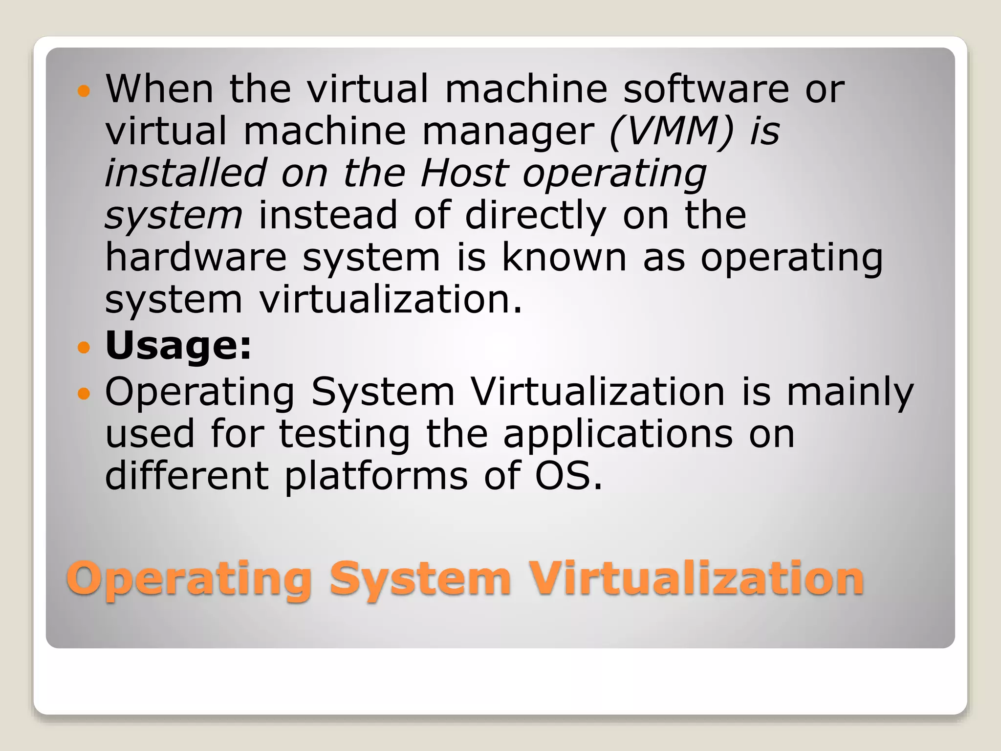 Operating System Virtualization  When the virtual machine software or virtual machine manager (VMM) is installed on the Host operating system instead of directly on the hardware system is known as operating system virtualization.  Usage:  Operating System Virtualization is mainly used for testing the applications on different platforms of OS. 