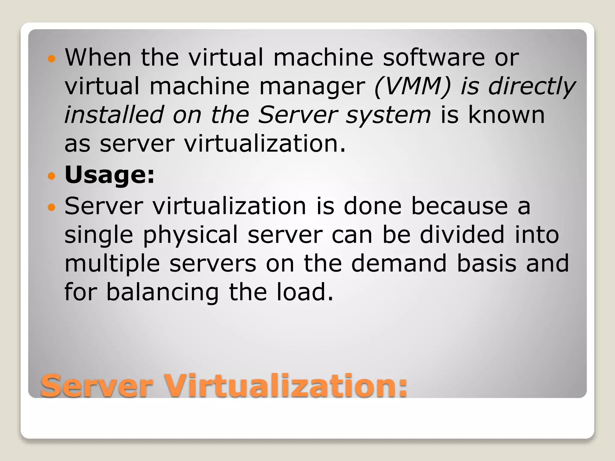Server Virtualization:  When the virtual machine software or virtual machine manager (VMM) is directly installed on the Server system is known as server virtualization.  Usage:  Server virtualization is done because a single physical server can be divided into multiple servers on the demand basis and for balancing the load. 