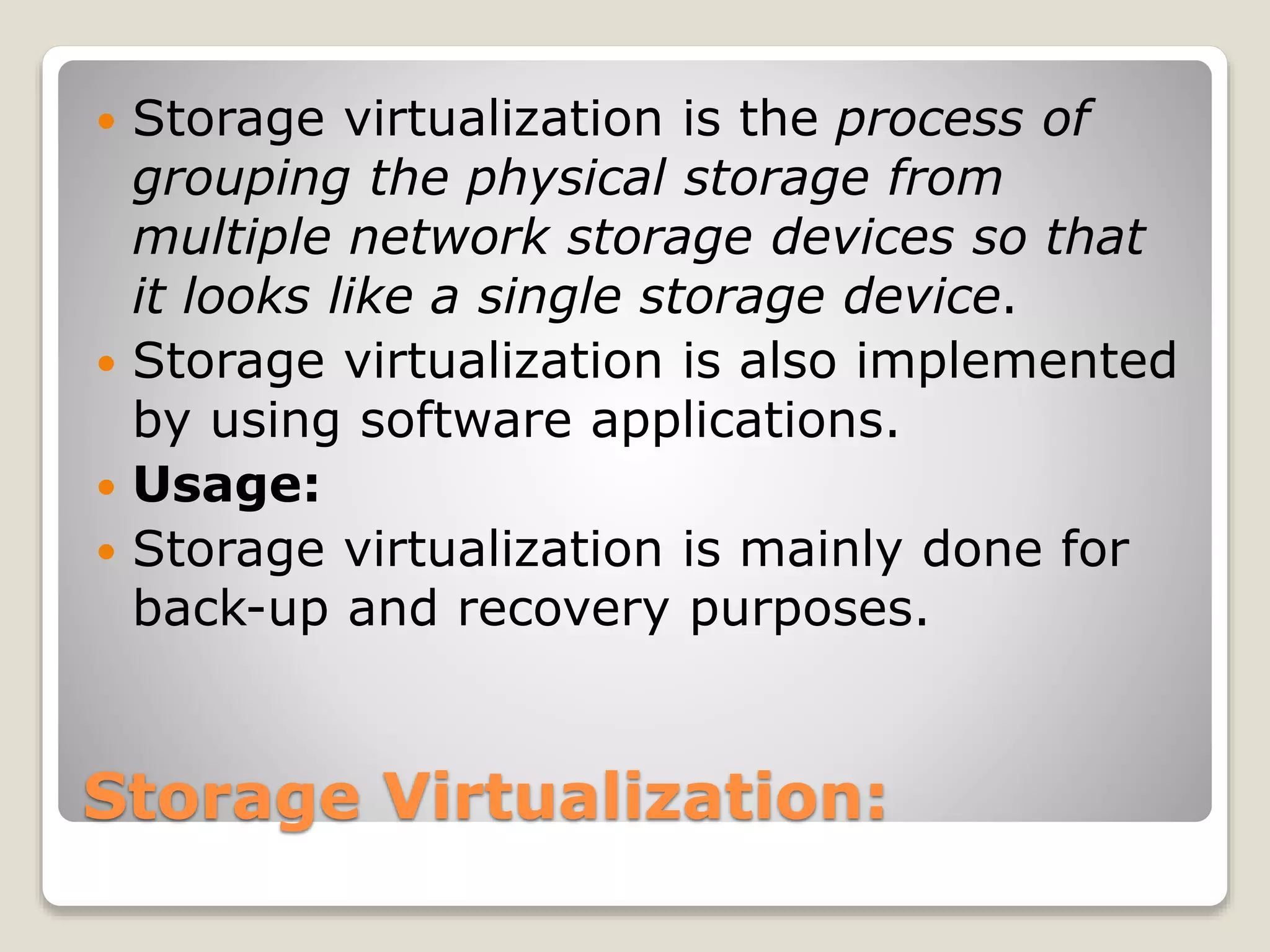 Storage Virtualization:  Storage virtualization is the process of grouping the physical storage from multiple network storage devices so that it looks like a single storage device.  Storage virtualization is also implemented by using software applications.  Usage:  Storage virtualization is mainly done for back-up and recovery purposes. 