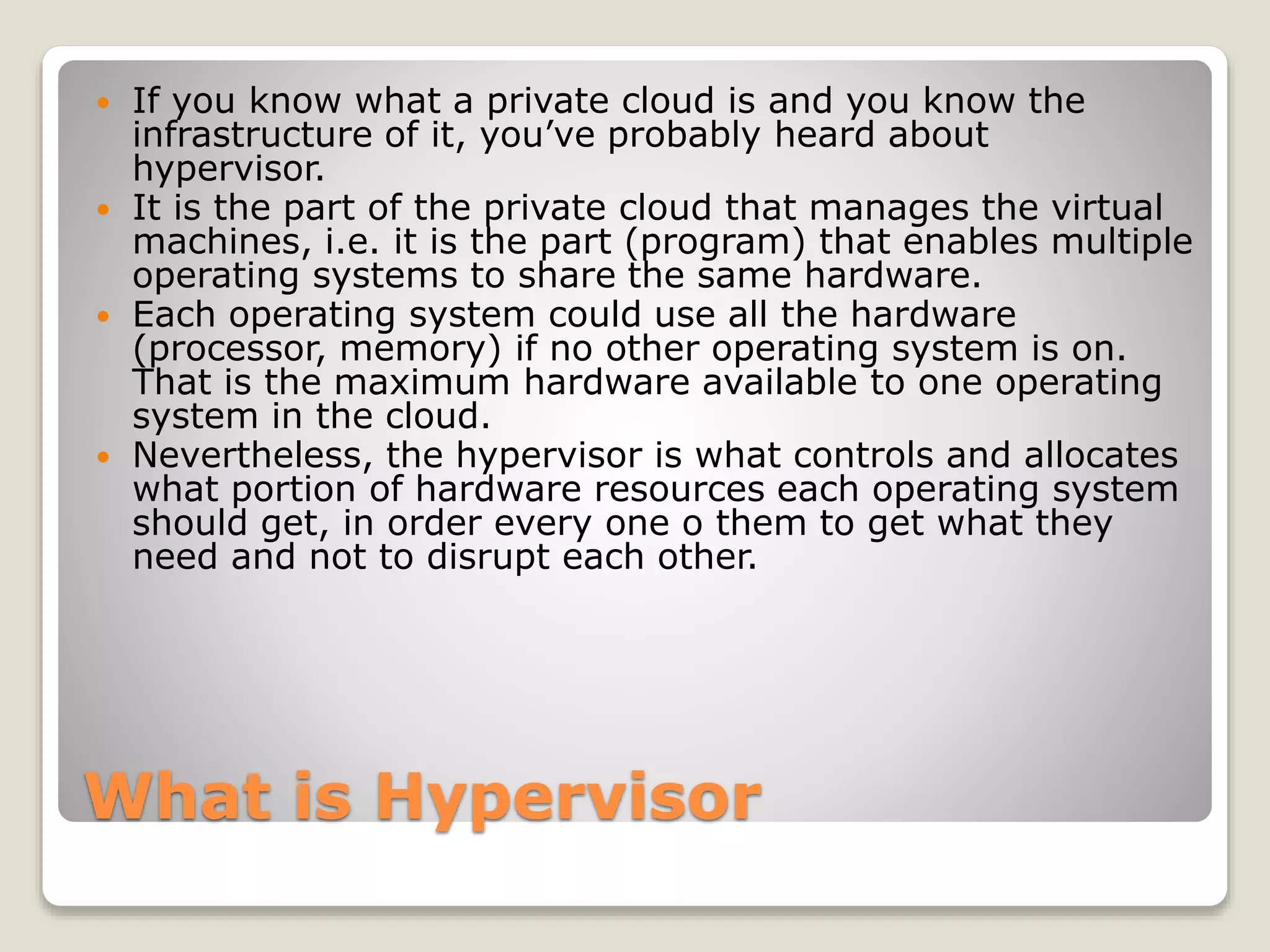 What is Hypervisor  If you know what a private cloud is and you know the infrastructure of it, you’ve probably heard about hypervisor.  It is the part of the private cloud that manages the virtual machines, i.e. it is the part (program) that enables multiple operating systems to share the same hardware.  Each operating system could use all the hardware (processor, memory) if no other operating system is on. That is the maximum hardware available to one operating system in the cloud.  Nevertheless, the hypervisor is what controls and allocates what portion of hardware resources each operating system should get, in order every one o them to get what they need and not to disrupt each other. 