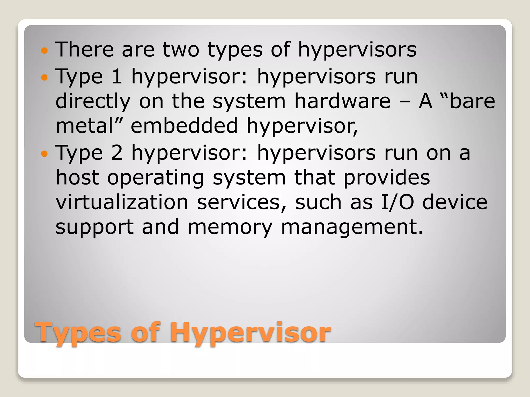 Types of Hypervisor  There are two types of hypervisors  Type 1 hypervisor: hypervisors run directly on the system hardware – A “bare metal” embedded hypervisor,  Type 2 hypervisor: hypervisors run on a host operating system that provides virtualization services, such as I/O device support and memory management. 