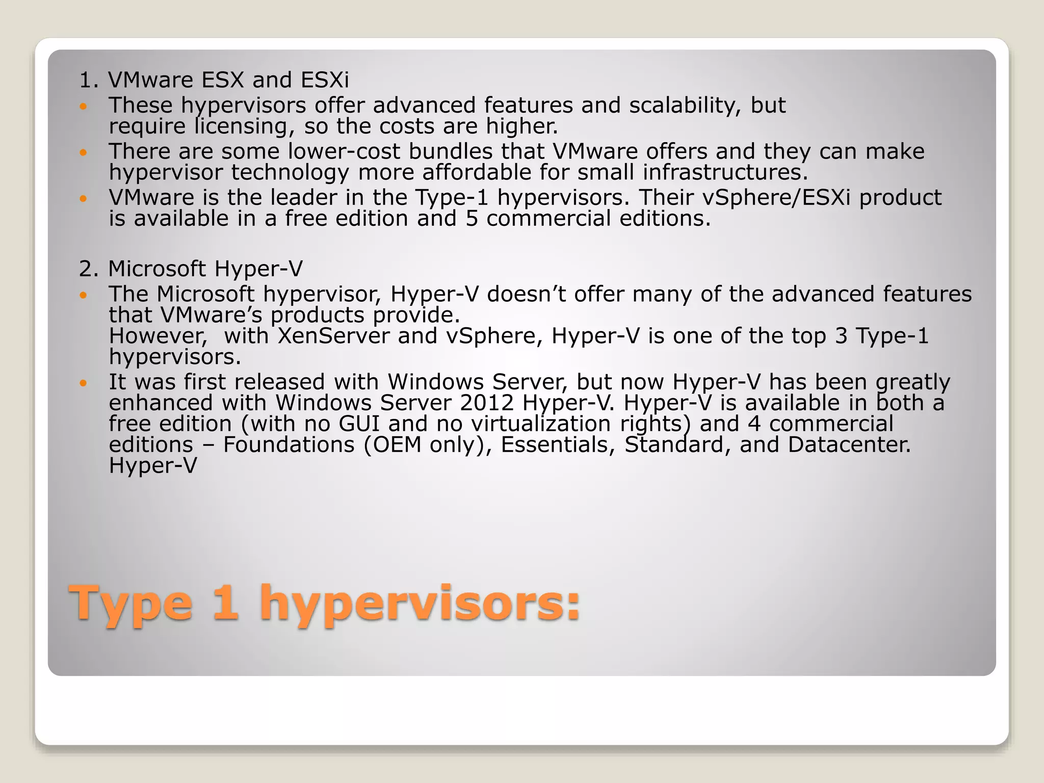 Type 1 hypervisors: 1. VMware ESX and ESXi  These hypervisors offer advanced features and scalability, but require licensing, so the costs are higher.  There are some lower-cost bundles that VMware offers and they can make hypervisor technology more affordable for small infrastructures.  VMware is the leader in the Type-1 hypervisors. Their vSphere/ESXi product is available in a free edition and 5 commercial editions. 2. Microsoft Hyper-V  The Microsoft hypervisor, Hyper-V doesn’t offer many of the advanced features that VMware’s products provide. However, with XenServer and vSphere, Hyper-V is one of the top 3 Type-1 hypervisors.  It was first released with Windows Server, but now Hyper-V has been greatly enhanced with Windows Server 2012 Hyper-V. Hyper-V is available in both a free edition (with no GUI and no virtualization rights) and 4 commercial editions – Foundations (OEM only), Essentials, Standard, and Datacenter. Hyper-V 