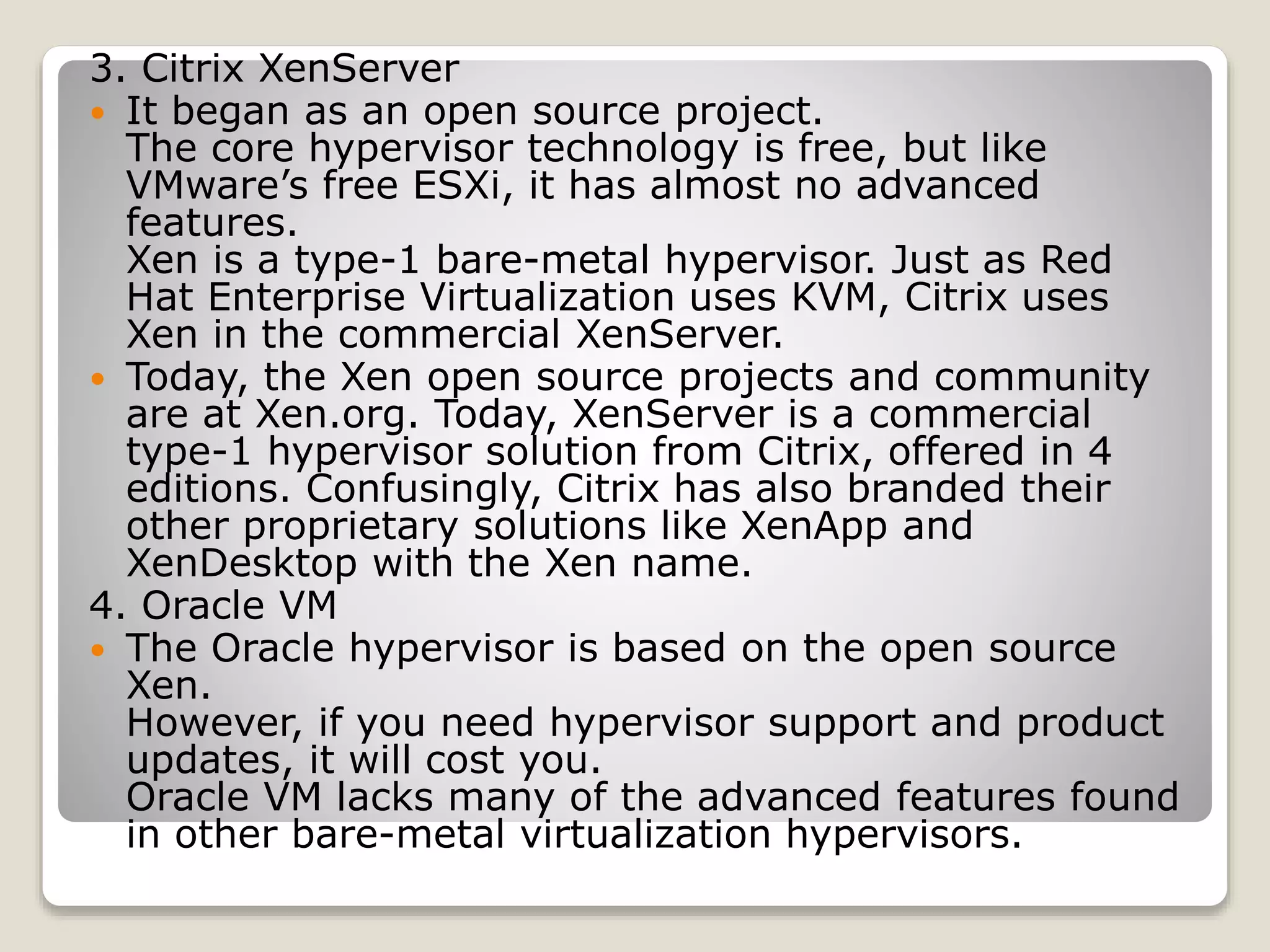 3. Citrix XenServer  It began as an open source project. The core hypervisor technology is free, but like VMware’s free ESXi, it has almost no advanced features. Xen is a type-1 bare-metal hypervisor. Just as Red Hat Enterprise Virtualization uses KVM, Citrix uses Xen in the commercial XenServer.  Today, the Xen open source projects and community are at Xen.org. Today, XenServer is a commercial type-1 hypervisor solution from Citrix, offered in 4 editions. Confusingly, Citrix has also branded their other proprietary solutions like XenApp and XenDesktop with the Xen name. 4. Oracle VM  The Oracle hypervisor is based on the open source Xen. However, if you need hypervisor support and product updates, it will cost you. Oracle VM lacks many of the advanced features found in other bare-metal virtualization hypervisors. 