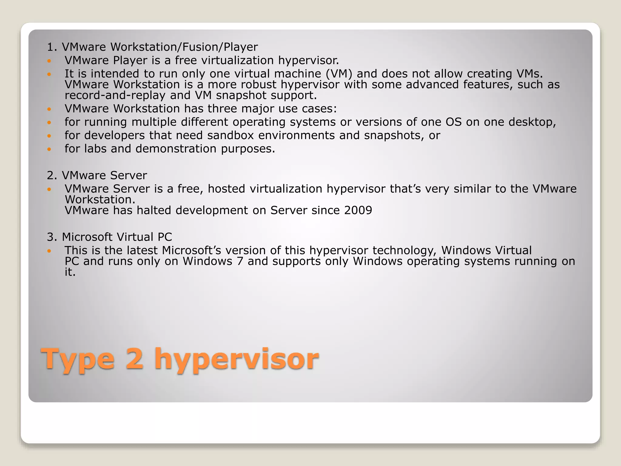 Type 2 hypervisor 1. VMware Workstation/Fusion/Player  VMware Player is a free virtualization hypervisor.  It is intended to run only one virtual machine (VM) and does not allow creating VMs. VMware Workstation is a more robust hypervisor with some advanced features, such as record-and-replay and VM snapshot support.  VMware Workstation has three major use cases:  for running multiple different operating systems or versions of one OS on one desktop,  for developers that need sandbox environments and snapshots, or  for labs and demonstration purposes. 2. VMware Server  VMware Server is a free, hosted virtualization hypervisor that’s very similar to the VMware Workstation. VMware has halted development on Server since 2009 3. Microsoft Virtual PC  This is the latest Microsoft’s version of this hypervisor technology, Windows Virtual PC and runs only on Windows 7 and supports only Windows operating systems running on it. 