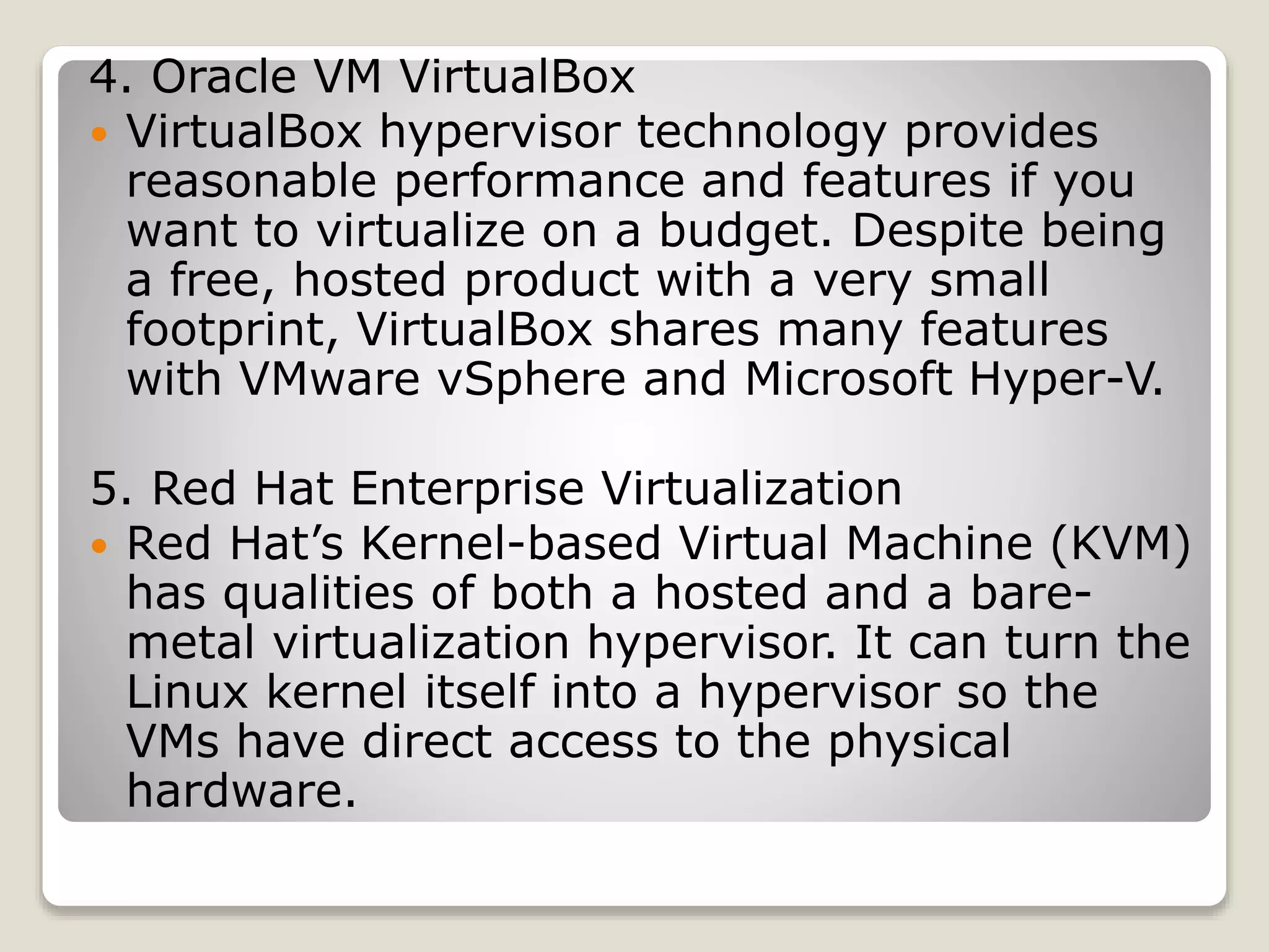 4. Oracle VM VirtualBox  VirtualBox hypervisor technology provides reasonable performance and features if you want to virtualize on a budget. Despite being a free, hosted product with a very small footprint, VirtualBox shares many features with VMware vSphere and Microsoft Hyper-V. 5. Red Hat Enterprise Virtualization  Red Hat’s Kernel-based Virtual Machine (KVM) has qualities of both a hosted and a bare- metal virtualization hypervisor. It can turn the Linux kernel itself into a hypervisor so the VMs have direct access to the physical hardware. 