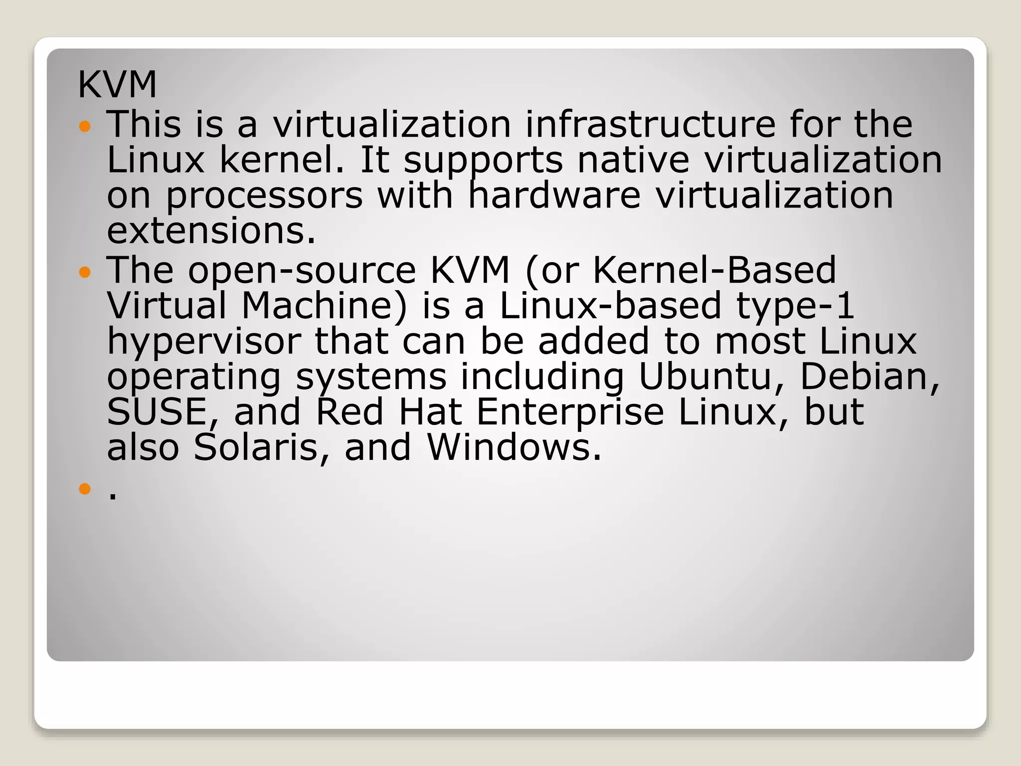 KVM  This is a virtualization infrastructure for the Linux kernel. It supports native virtualization on processors with hardware virtualization extensions.  The open-source KVM (or Kernel-Based Virtual Machine) is a Linux-based type-1 hypervisor that can be added to most Linux operating systems including Ubuntu, Debian, SUSE, and Red Hat Enterprise Linux, but also Solaris, and Windows.  . 
