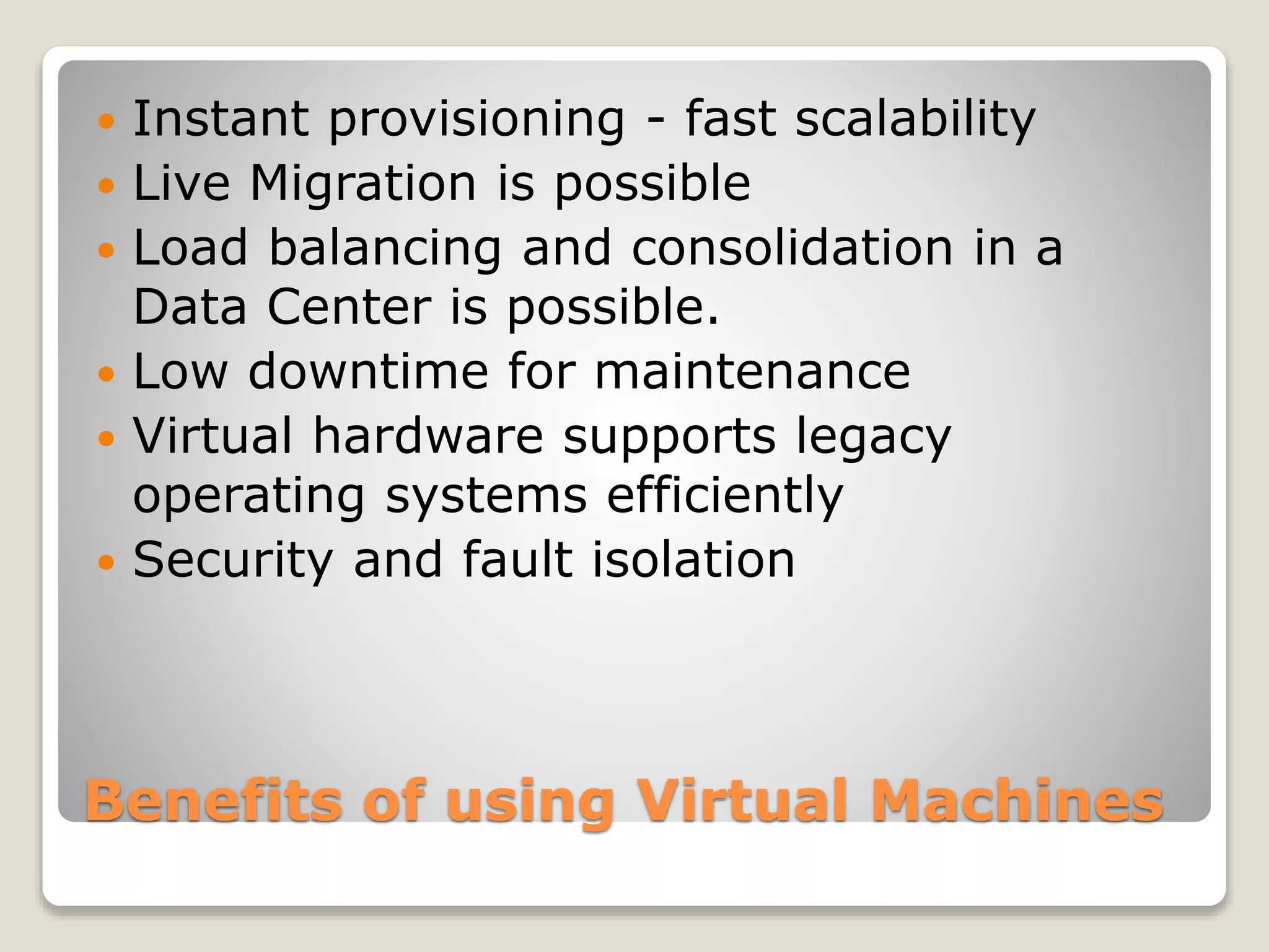 Benefits of using Virtual Machines  Instant provisioning - fast scalability  Live Migration is possible  Load balancing and consolidation in a Data Center is possible.  Low downtime for maintenance  Virtual hardware supports legacy operating systems efficiently  Security and fault isolation 