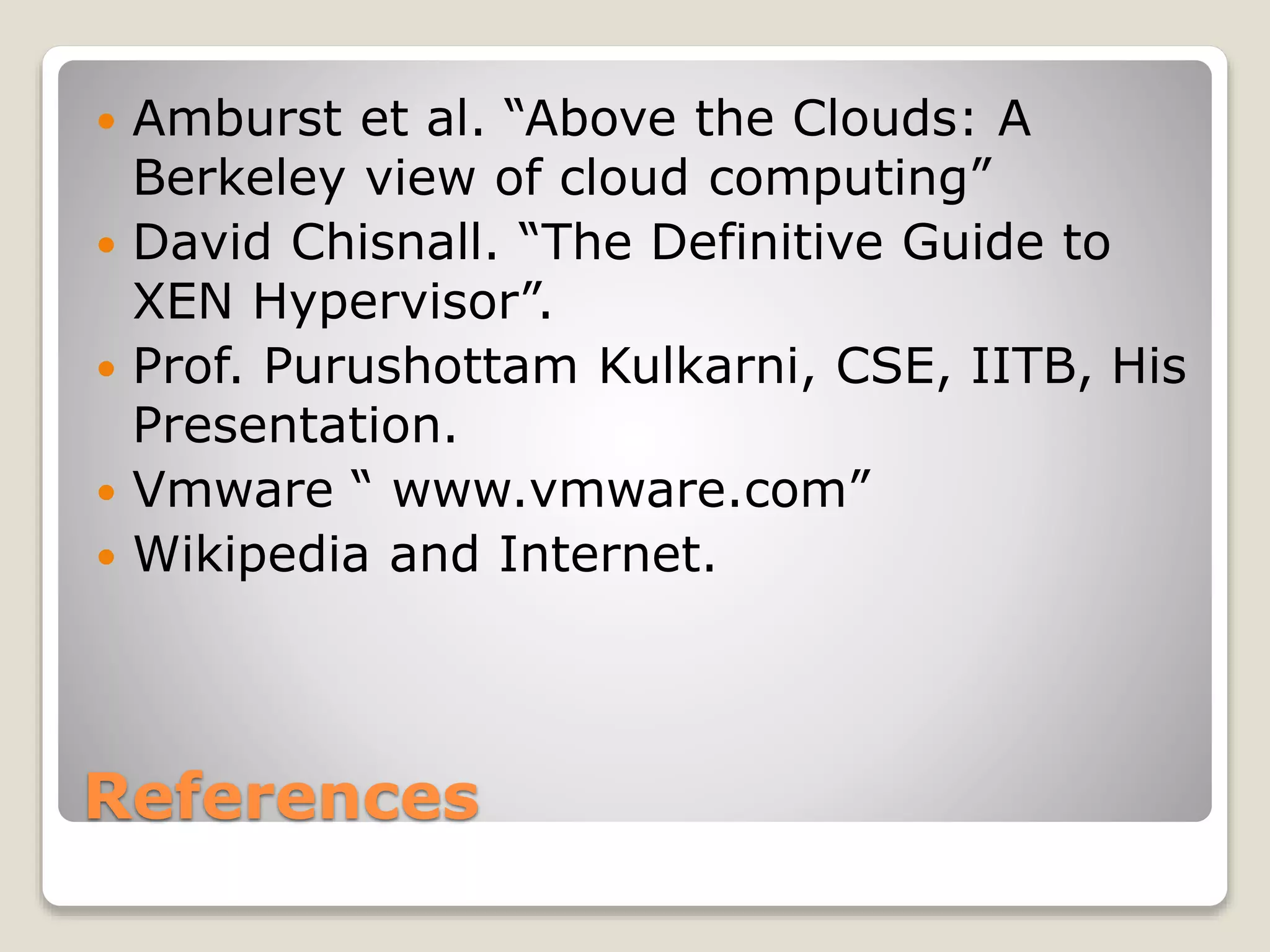 References  Amburst et al. “Above the Clouds: A Berkeley view of cloud computing”  David Chisnall. “The Definitive Guide to XEN Hypervisor”.  Prof. Purushottam Kulkarni, CSE, IITB, His Presentation.  Vmware “ www.vmware.com”  Wikipedia and Internet. 