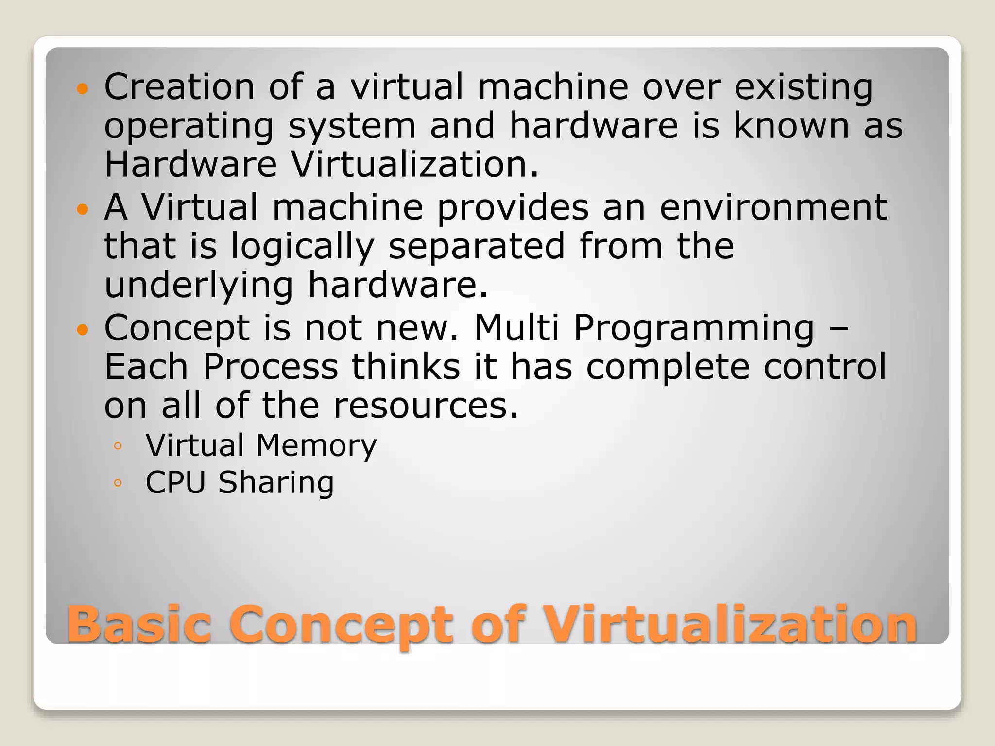Basic Concept of Virtualization  Creation of a virtual machine over existing operating system and hardware is known as Hardware Virtualization.  A Virtual machine provides an environment that is logically separated from the underlying hardware.  Concept is not new. Multi Programming – Each Process thinks it has complete control on all of the resources. ◦ Virtual Memory ◦ CPU Sharing 
