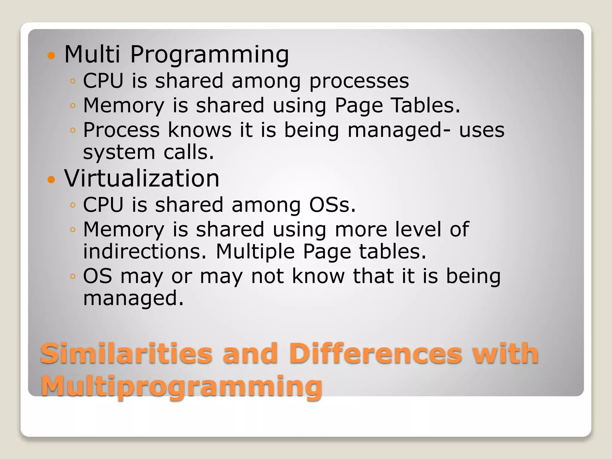 Similarities and Differences with Multiprogramming  Multi Programming ◦ CPU is shared among processes ◦ Memory is shared using Page Tables. ◦ Process knows it is being managed- uses system calls.  Virtualization ◦ CPU is shared among OSs. ◦ Memory is shared using more level of indirections. Multiple Page tables. ◦ OS may or may not know that it is being managed. 