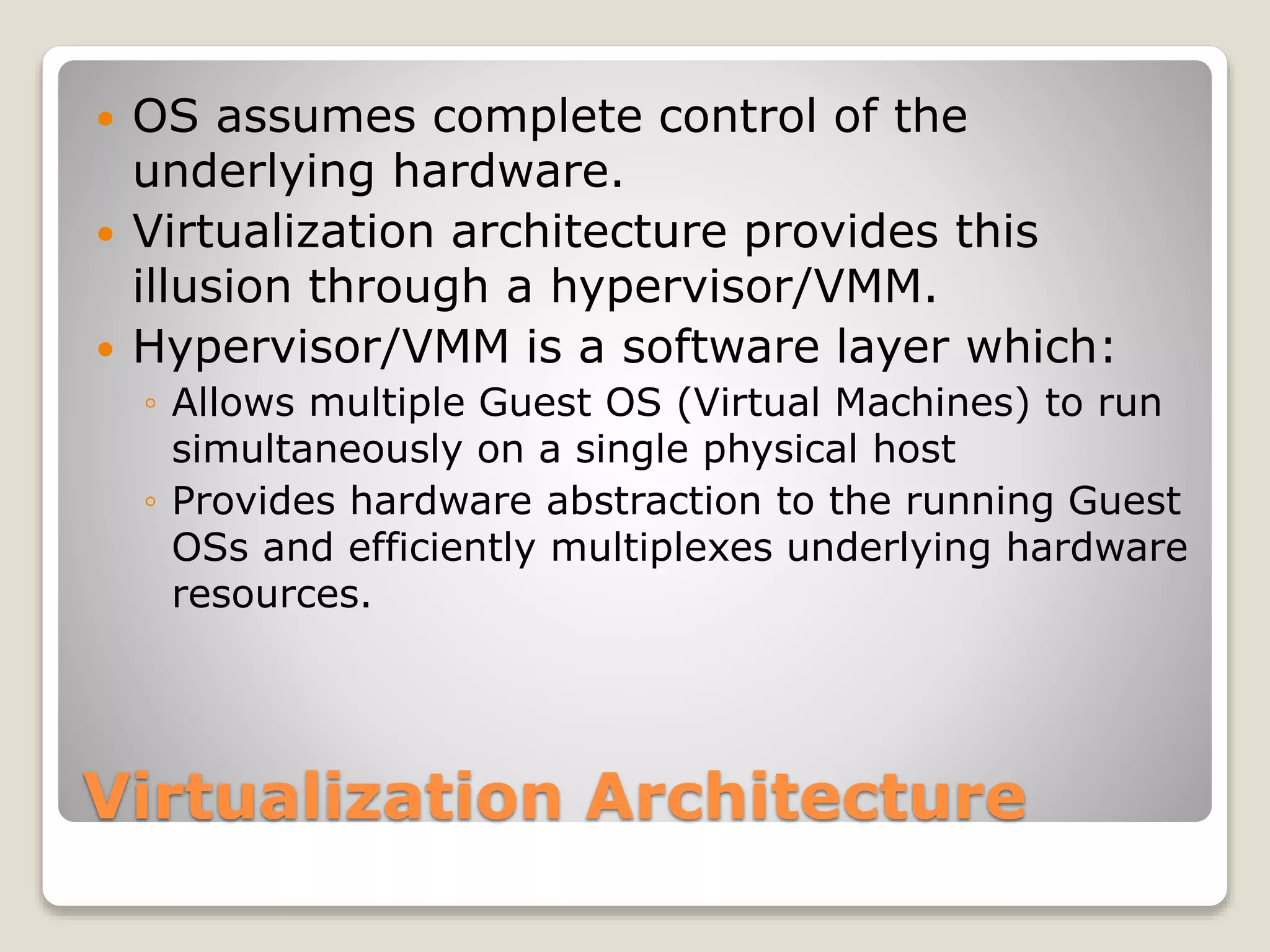 Virtualization Architecture  OS assumes complete control of the underlying hardware.  Virtualization architecture provides this illusion through a hypervisor/VMM.  Hypervisor/VMM is a software layer which: ◦ Allows multiple Guest OS (Virtual Machines) to run simultaneously on a single physical host ◦ Provides hardware abstraction to the running Guest OSs and efficiently multiplexes underlying hardware resources. 