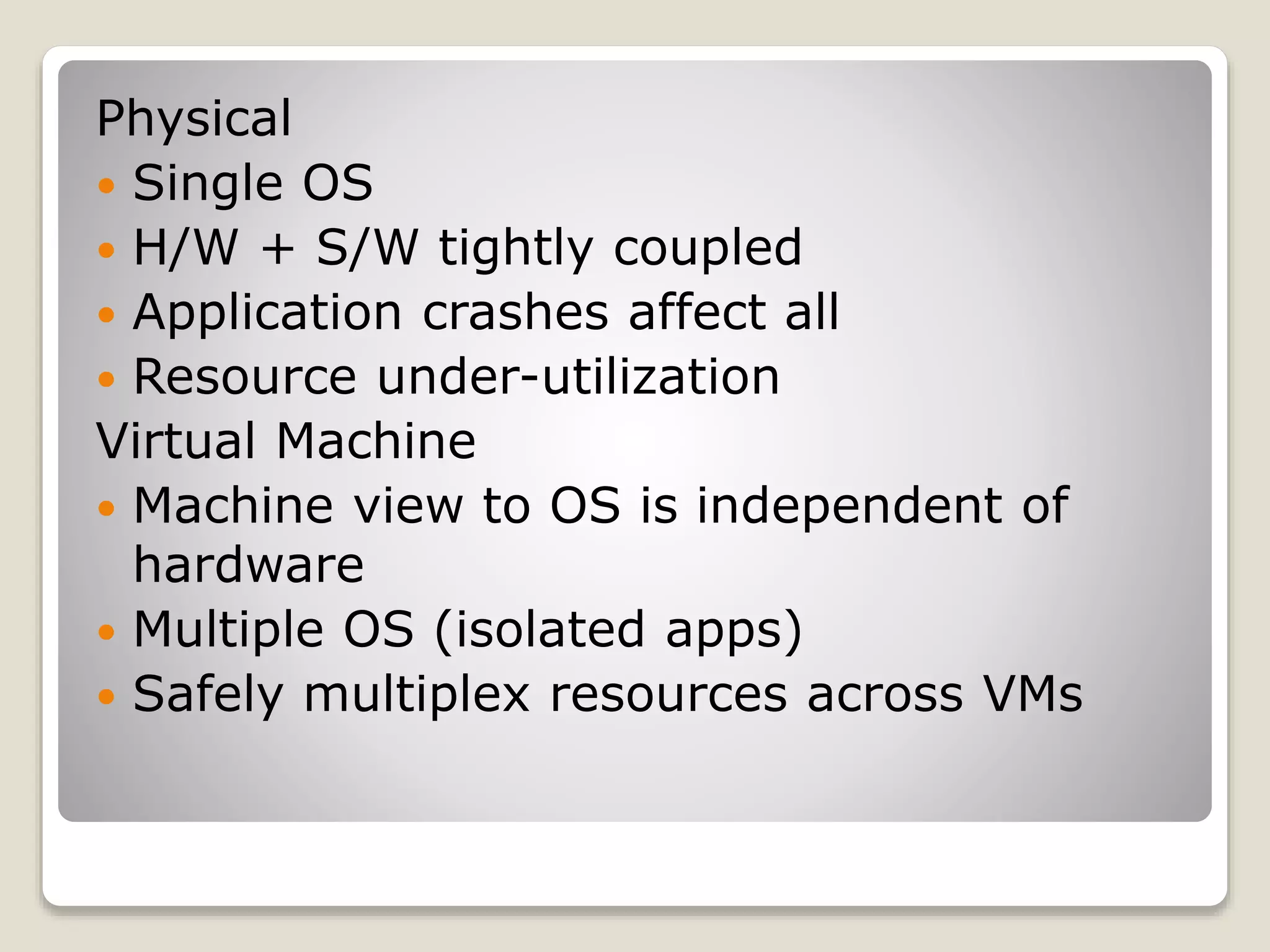 Physical  Single OS  H/W + S/W tightly coupled  Application crashes affect all  Resource under-utilization Virtual Machine  Machine view to OS is independent of hardware  Multiple OS (isolated apps)  Safely multiplex resources across VMs 