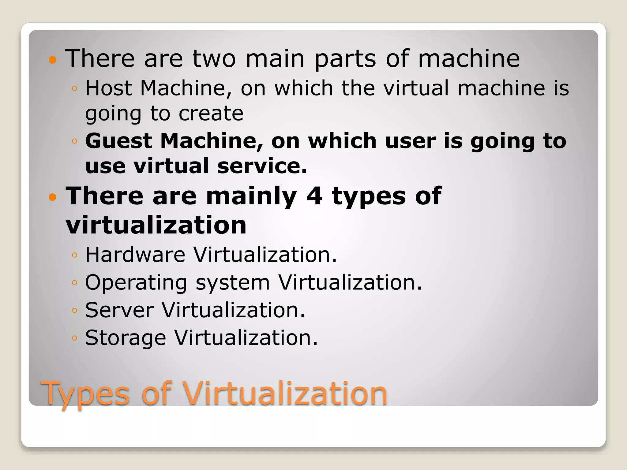 Types of Virtualization  There are two main parts of machine ◦ Host Machine, on which the virtual machine is going to create ◦ Guest Machine, on which user is going to use virtual service.  There are mainly 4 types of virtualization ◦ Hardware Virtualization. ◦ Operating system Virtualization. ◦ Server Virtualization. ◦ Storage Virtualization. 