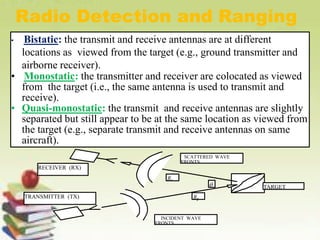• Bistatic: the transmit and receive antennas are at different
locations as viewed from the target (e.g., ground transmitter and
airborne receiver).
• Monostatic: the transmitter and receiver are colocated as viewed
from the target (i.e., the same antenna is used to transmit and
receive).
• Quasi-monostatic: the transmit and receive antennas are slightly
separated but still appear to be at the same location as viewed from
the target (e.g., separate transmit and receive antennas on same
aircraft).
Radio Detection and Ranging
TARGET
TRANSMITTER (TX)
RECEIVER (RX)
INCIDENT WAVE
FRONTS
SCATTERED WAVE
FRONTS
Rt
Rr

 