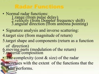 Radar Functions
• Normal radar functions:
1.range (from pulse delay)
2.velocity (from Doppler frequency shift)
3.angular direction (from antenna pointing)
• Signature analysis and inverse scattering:
4.target size (from magnitude of return)
5.target shape and components (return as a function
of direction)
6.moving parts (modulation of the return)
7.material composition
• The complexity (cost & size) of the radar
increases with the extent of the functions that the
radar performs.
 
