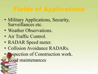 Fields of Applications
• Military Applications, Security,
Surveillances etc.
• Weather Observations.
• Air Traffic Control.
• RADAR Speed meter.
• Collision Avoidance RADARs.
• Inspection of Construction work.
• Road maintenances
 