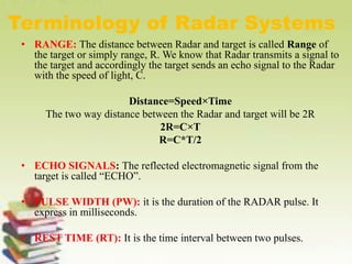 Terminology of Radar Systems
• RANGE: The distance between Radar and target is called Range of
the target or simply range, R. We know that Radar transmits a signal to
the target and accordingly the target sends an echo signal to the Radar
with the speed of light, C.
Distance=Speed×Time
The two way distance between the Radar and target will be 2R
2R=C×T
R=C*T/2
• ECHO SIGNALS: The reflected electromagnetic signal from the
target is called “ECHO”.
• PULSE WIDTH (PW): it is the duration of the RADAR pulse. It
express in milliseconds.
• REST TIME (RT): It is the time interval between two pulses.
 