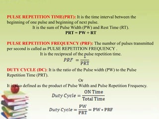 PULSE REPETITION TIME(PRT): It is the time interval between the
beginning of one pulse and beginning of next pulse.
It is the sum of Pulse Width (PW) and Rest Time (RT).
PRT = PW + RT
PULSE REPETITION FREQUENCY (PRF): The number of pulses transmitted
per second is called as PULSE REPETITION FREQUENCY .
It is the reciprocal of the pulse repetition time.
DUTY CYCLE (DC): It is the ratio of the Pulse width (PW) to the Pulse
Repetition Time (PRT).
Or
It is also defined as the product of Pulse Width and Pulse Repetition Frequency.
 