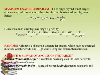 MAXIMUM UNAMBIGUOUS RANGE: The range beyond which targets
appear as second time around echoes is called as “Maximum Unambiguous
Range”.
Hence maximum unambiguous range is given by
RADOME: Radome is a sheltering structure for antenna which must be operated
in severe weather conditions (High winds, icing and extreme temperatures).
AZIMUTH & ELEVATION ANGLES OF THE TARGET:
Azimuth (Horizontal) Angle : It is antenna beam angle on the local horizontal
plane from same reference.
Elevation (Vertical) Angle: It is angle between RADAR antenna beam axis and
local horizontal.
 
