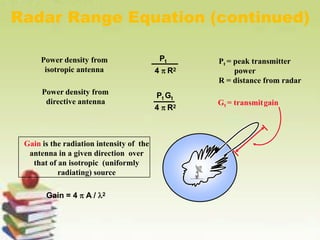 Radar Range Equation (continued)
Power density from
isotropic antenna
Pt = peak transmitter
power
R = distance from radar
Pt
4  R2
Power density from
directive antenna
Pt Gt
Gt = transmitgain
4  R2
.
Gain is the radiation intensity of the
antenna in a given direction over
that of an isotropic (uniformly
radiating) source
Gain = 4  A / 2
 