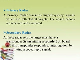 Primary Radar
A Primary Radar transmits high-frequency signals
which are reflected at targets. The arisen echoes
are received and evaluated.
Secondary Radar
At these radar sets the target must have a
transponder (transmitting responder) on board
and this transponder responds to interrogation by
transmitting a coded reply signal.
 