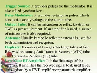 Trigger Source: It provides pulses for the modulator. It is
also called synchronizer.
Pulse Modulator: It provides rectangular pulses which
acts as the supply voltage to the output tube.
Output Tube: It can be magnetron or reflux klystron or
TWT as per requirement. If an amplifier is used, a source
of microwave is also required.
Antenna: Usually Parabolic reflector antenna is used for
both transmission and reception.
Duplexer: It consists of two gas discharge tubes of fast
RF switches namely Anti Transmit Receiver (ATR) tube
and Transmit – Receiver (TR) tube.
Low Noise RF Amplifier: It is the first stage of the
receiver. It amplifies the received signal to desired level.
This is done by a TWT amplifier or parametric amplifier.
 