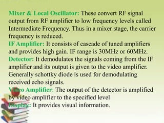 Mixer & Local Oscillator: These convert RF signal
output from RF amplifier to low frequency levels called
Intermediate Frequency. Thus in a mixer stage, the carrier
frequency is reduced.
IF Amplifier: It consists of cascade of tuned amplifiers
and provides high gain. IF range is 30MHz or 60MHz.
Detector: It demodulates the signals coming from the IF
amplifier and its output is given to the video amplifier.
Generally schottky diode is used for demodulating
received echo signals.
Video Amplifier: The output of the detector is amplified
by video amplifier to the specified level
Display: It provides visual information.
 