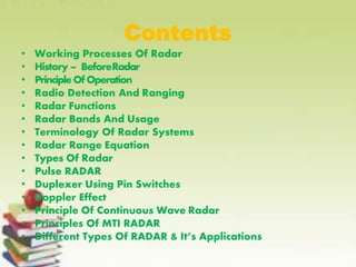 Contents
• Working Processes Of Radar
• History – BeforeRadar
• PrincipleOfOperation
• Radio Detection And Ranging
• Radar Functions
• Radar Bands And Usage
• Terminology Of Radar Systems
• Radar Range Equation
• Types Of Radar
• Pulse RADAR
• Duplexer Using Pin Switches
• Doppler Effect
• Principle Of Continuous Wave Radar
• Principles Of MTI RADAR
• Different Types Of RADAR & It’s Applications
 