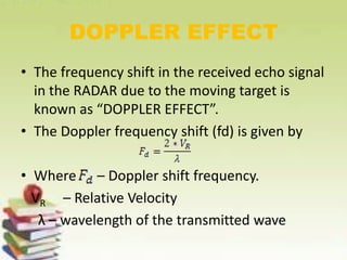 DOPPLER EFFECT
• The frequency shift in the received echo signal
in the RADAR due to the moving target is
known as “DOPPLER EFFECT”.
• The Doppler frequency shift (fd) is given by
• Where – Doppler shift frequency.
VR – Relative Velocity
λ – wavelength of the transmitted wave
 
