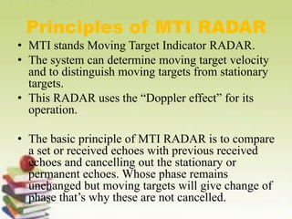 Principles of MTI RADAR
• MTI stands Moving Target Indicator RADAR.
• The system can determine moving target velocity
and to distinguish moving targets from stationary
targets.
• This RADAR uses the “Doppler effect” for its
operation.
• The basic principle of MTI RADAR is to compare
a set or received echoes with previous received
echoes and cancelling out the stationary or
permanent echoes. Whose phase remains
unchanged but moving targets will give change of
phase that’s why these are not cancelled.
 