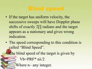 Blind speed
• If the target has uniform velocity, the
successive sweeps will have Doppler phase
shifts of exactly 2∏ radians and the target
appears as a stationary and gives wrong
indication.
• The speed corresponding to this condition is
called “Blind Speed”.
• The blind speed of the target is given by
Vb=PRF* nλ/2
Where n– any integer.
 
