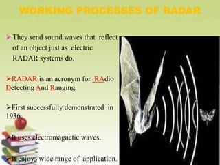  They send sound waves that reflect
of an object just as electric
RADAR systems do.
RADAR is an acronym for RAdio
Detecting And Ranging.
First successfully demonstrated in
1936.
It uses electromagnetic waves.
It enjoys wide range of application.
WORKING PROCESSES OF RADAR
 