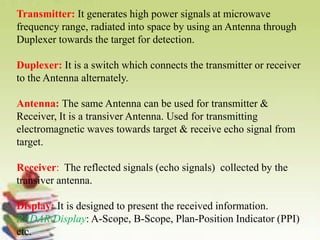 Transmitter: It generates high power signals at microwave
frequency range, radiated into space by using an Antenna through
Duplexer towards the target for detection.
Duplexer: It is a switch which connects the transmitter or receiver
to the Antenna alternately.
Antenna: The same Antenna can be used for transmitter &
Receiver, It is a transiver Antenna. Used for transmitting
electromagnetic waves towards target & receive echo signal from
target.
Receiver: The reflected signals (echo signals) collected by the
transiver antenna.
Display: It is designed to present the received information.
RADAR Display: A-Scope, B-Scope, Plan-Position Indicator (PPI)
etc.
 