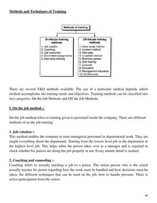 44
Methods and Techniques of Training
There are several T&D methods available. The use of a particular method depends which
method accomplishes the training needs and objectives. Training methods can be classified into
two categories: On the Job Methods and Off the Job Methods.
I. On the job method :-
On the job method refers to training given to personnel inside the company. There are different
methods of on the job training.
1. Job rotation :-
This method enables the company to train managerial personnel in departmental work. They are
taught everything about the department. Starting from the lowest level job in the department to
the highest level job. This helps when the person takes over as a manager and is required to
check whether his juniors are doing the job properly or not. Every minute detail is studied.
2. Coaching and counseling :-
Coaching refers to actually teaching a job to a junior. The senior person who is the coach
actually teaches his junior regarding how the work must be handled and how decisions must be
taken, the different techniques that can be used on the job, how to handle pressure. There is
active participation from the senior.
 