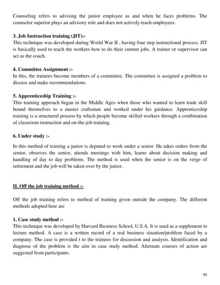 45
Counseling refers to advising the junior employee as and when he faces problems. The
counselor superior plays an advisory role and does not actively teach employees.
3. Job Instruction training (JIT):-
This technique was developed during World War II , having four step instructional process. JIT
is basically used to teach the workers how to do their current jobs. A trainer or supervisor can
act as the coach.
4. Committee Assignment :-
In this, the trainees become members of a committee. The committee is assigned a problem to
discuss and make recommendations.
5. Apprenticeship Training :-
This training approach began in the Middle Ages when those who wanted to learn trade skill
bound themselves to a master craftsman and worked under his guidance. Apprenticeship
training is a structured process by which people become skilled workers through a combination
of classroom instruction and on-the-job training.
6. Under study :-
In this method of training a junior is deputed to work under a senior. He takes orders from the
senior, observes the senior, attends meetings with him, learns about decision making and
handling of day to day problems. The method is used when the senior is on the verge of
retirement and the job will be taken over by the junior.
II. Off the job training method :-
Off the job training refers to method of training given outside the company. The different
methods adopted here are
1. Case study method :-
This technique was developed by Harvard Business School, U.S.A. It is used as a supplement to
lecture method. A case is a written record of a real business situation/problem faced by a
company. The case is provided t to the trainees for discussion and analysis. Identification and
diagnose of the problem is the aim in case study method. Alternate courses of action are
suggested from participants.
 