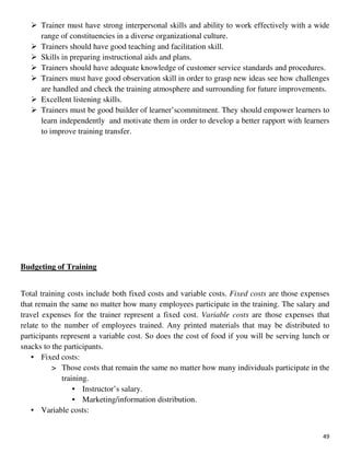49
Trainer must have strong interpersonal skills and ability to work effectively with a wide
range of constituencies in a diverse organizational culture.
Trainers should have good teaching and facilitation skill.
Skills in preparing instructional aids and plans.
Trainers should have adequate knowledge of customer service standards and procedures.
Trainers must have good observation skill in order to grasp new ideas see how challenges
are handled and check the training atmosphere and surrounding for future improvements.
Excellent listening skills.
Trainers must be good builder of learner’scommitment. They should empower learners to
learn independently and motivate them in order to develop a better rapport with learners
to improve training transfer.
Budgeting of Training
Total training costs include both fixed costs and variable costs. Fixed costs are those expenses
that remain the same no matter how many employees participate in the training. The salary and
travel expenses for the trainer represent a fixed cost. Variable costs are those expenses that
relate to the number of employees trained. Any printed materials that may be distributed to
participants represent a variable cost. So does the cost of food if you will be serving lunch or
snacks to the participants.
• Fixed costs:
> Those costs that remain the same no matter how many individuals participate in the
training.
• Instructor’s salary.
• Marketing/information distribution.
• Variable costs:
 